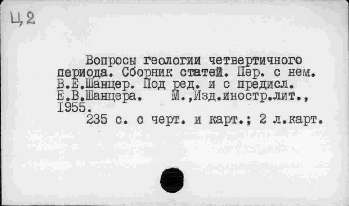 ﻿ця
Вопросы геологии четвертичного периода. Сборник статей. Пер. с нем. В.Е.Шанцер. Под ред. и с предисл. Е.В.Шанцера. М.»Изд.иностр.лит.,
235 с. с черт, и карт.; 2 л.карт.